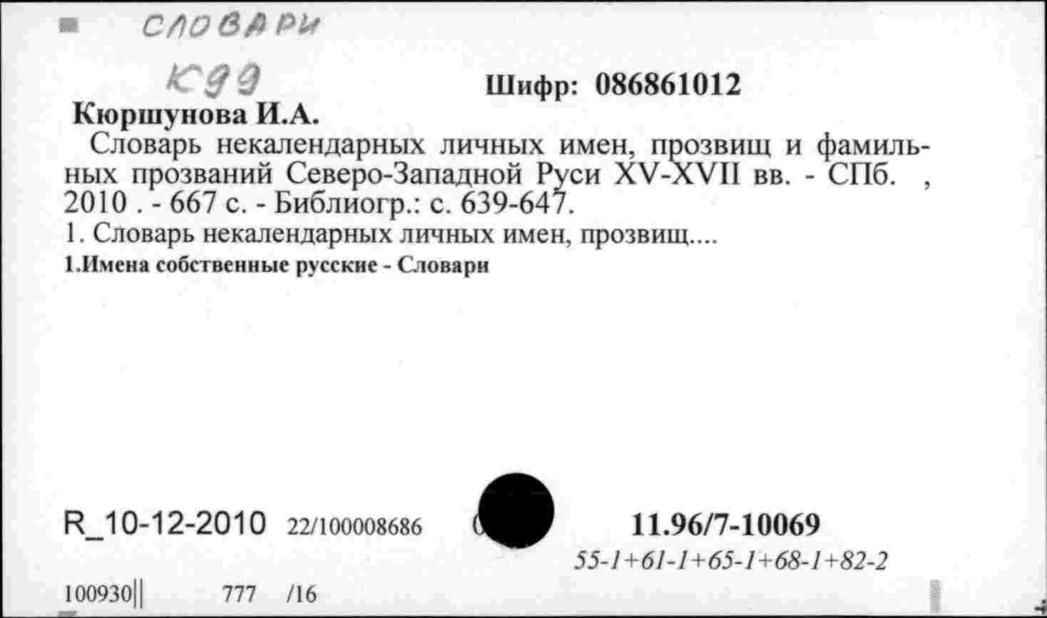 ﻿Шифр: 086861012
■ слов#?*
сдэ
Кюршуиова И.А.
Словарь некалендарных личных имен, прозвищ и фамиль-
ных прозваний Северо-Западной Руси ХУ-ХУП вв. - СПб. , 2010 . - 667 с. - Библиогр.: с. 639-64/.
1. Словарь некалендарных личных имен, прозвищ....
1.Имена собственные русские - Словари
Р_10-12-2010 22/100008686
100930Ц	777 /16
11.96/7-10069
55-1+61-1+65-1+68-1+82-2